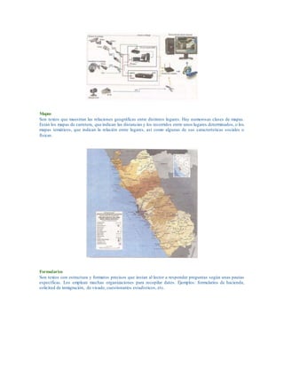 Mapas
Son textos que muestran las relaciones geográficas entre distintos lugares. Hay numerosas clases de mapas.
Están los mapas de carretera, que indican las distancias y los recorridos entre unos lugares determinados, o los
mapas temáticos, que indican la relación entre lugares, así como algunas de sus características sociales o
físicas.
Formularios
Son textos con estructura y formatos precisos que instan al lector a responder preguntas según unas pautas
específicas. Los emplean muchas organizaciones para recopilar datos. Ejemplos: formularios de hacienda,
solicitud de inmigración, de visado, cuestionarios estadísticos, etc.
 