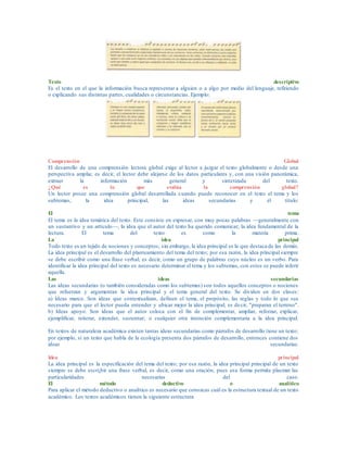 Texto descriptivo
Es el texto en el que la información busca representar a alguien o a algo por medio del lenguaje, refiriendo
o explicando sus distintas partes, cualidades o circunstancias. Ejemplo:
Comprensión Global
El desarrollo de una comprensión lectora global exige al lector a juzgar el texto globalmente o desde una
perspectiva amplia; es decir, el lector debe alejarse de los datos particulares y, con una visión panorámica,
extraer la información más general y sintetizada del texto.
¿Qué es lo que evalúa la comprensión global?
Un lector posee una comprensión global desarrollada cuando puede reconocer en el texto el tema y los
subtemas, la idea principal, las ideas secundarias y el título:
El tema
El tema es la idea temática del texto. Este consiste en expresar, con muy pocas palabras —generalmente con
un sustantivo y un artículo—, la idea que el autor del texto ha querido comunicar; la idea fundamental de la
lectura. El tema del texto es como la materia prima.
La idea principal
Todo texto es un tejido de nociones y conceptos; sin embargo, la idea principal es la que destaca de las demás.
La idea principal es el desarrollo del planteamiento del tema del texto; por esa razón, la idea principal siempre
se debe escribir como una frase verbal; es decir, como un grupo de palabras cuyo núcleo es un verbo. Para
identificar la idea principal del texto es necesario determinar el tema y los subtemas, con estos se puede inferir
aquella.
Las ideas secundarias
Las ideas secundarias (o también consideradas como los subtemas) son todos aquellos conceptos o nociones
que refuerzan y argumentan la idea principal y el tema general del texto. Se dividen en dos clases:
a) Ideas marco. Son ideas que contextualizan, definen el tema, el propósito, las reglas y todo lo que sea
necesario para que el lector pueda entender y ubicar mejor la idea principal; es decir, "preparan el terreno".
b) Ideas apoyo. Son ideas que el autor coloca con el fin de complementar, ampliar, reforzar, explicar,
ejemplificar, reiterar, extender, sustentar; o cualquier otra intención complementaria a la idea principal.
En textos de naturaleza académica existen tantas ideas secundarias como párrafos de desarrollo tiene un texto;
por ejemplo, si un texto que habla de la ecología presenta dos párrafos de desarrollo, entonces contiene dos
ideas secundarias.
Idea principal
La idea principal es la especificación del tema del texto; por esa razón, la idea principal principal de un texto
siempre se debe escri¡bir una frase verbal, es decir, como una oración, pues esa forma permite plasmar las
particularidades necesarias del caso.
El método deductivo o analítico
Para aplicar el método deductivo o analítico es necesario que conozcas cuál es la estructura textual de un texto
académico. Los textos académicos tienen la siguiente estructura
 