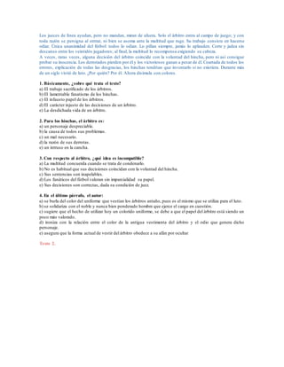 Los jueces de línea ayudan, pero no mandan, miran de afuera. Solo el árbitro entra al campo de juego; y con
toda razón se persigna al entrar, ni bien se asoma ante la multitud que ruge. Su trabajo consiste en hacerse
odiar. Única unanimidad del fútbol: todos lo odian. Lo pifian siempre, jamás lo aplauden. Corre y jadea sin
descanso entre los veintidós jugadores; al final, la multitud lo recompensa exigiendo su cabeza.
A veces, raras veces, alguna decisión del árbitro coincide con la voluntad del hincha, pero ni así consigue
probar su inocencia. Los derrotados pierden por él y los victoriosos ganan a pesar de él. Coartada de todos los
errores, explicación de todas las desgracias, los hinchas tendrían que inventarlo si no existiera. Durante más
de un siglo vistió de luto. ¿Por quién? Por él. Ahora disimula con colores.
1. Básicamente, ¿sobre qué trata el texto?
a) El trabajo sacrificado de los árbitros.
b) El lamentable fanatismo de los hinchas.
c) El infausto papel de los árbitros.
d) El carácter injusto de las decisiones de un árbitro.
e) La desdichada vida de un árbitro.
2. Para los hinchas, el árbitro es:
a) un personaje despreciable.
b) la causa de todos sus problemas.
c) un mal necesario.
d) la razón de sus derrotas.
e) un intruso en la cancha.
3. Con respecto al árbitro, ¿qué idea es incompatible?
a) La multitud concuerda cuando se trata de condenarlo.
b) No es habitual que sus decisiones coincidan con la voluntad del hincha.
c) Sus sentencias son inapelables.
d) Los fanáticos del fútbol valoran sin imparcialidad su papel.
e) Sus decisiones son correctas, dada su condición de juez.
4. En el último párrafo, el autor:
a) se burla del color del uniforme que vestían los árbitros antaño, pues es el mismo que se utiliza para el luto.
b) se solidariza con el noble y nunca bien ponderado hombre que ejerce el cargo en cuestión.
c) sugiere que el hecho de utilizar hoy un colorido uniforme, se debe a que el papel del árbitro está siendo un
poco más valorado.
d) ironiza con la relación entre el color de la antigua vestimenta del árbitro y el odio que genera dicho
personaje.
e) asegura que la forma actual de vestir del árbitro obedece a su afán por ocultar
Texto 2.
 