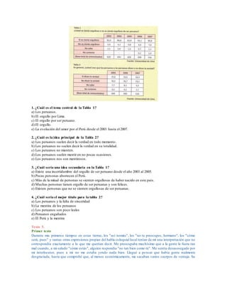 1. ¿Cuál es el tema central de la Tabla 1?
a) Los peruanos.
b) El orgullo por Lima.
c) El orgullo por ser peruano.
d) El orgullo.
e) La evolución del amor por el Perú desde el 2003 hasta el 2007.
2. ¿Cuál es la idea principal de la Tabla 2?
a) Los peruanos suelen decir la verdad en todo momento.
b) Los peruanos no suelen decir la verdad en su totalidad.
c) Los peruanos no mienten.
d) Los peruanos suelen mentir en no pocas ocasiones.
e) Los peruanos nos son mentirosos.
3. ¿Cuál sería una idea secundaria en la Tabla 1?
a) Existe una incertidumbre del orgullo de ser peruano desde el año 2003 al 2005.
b) Pocas personas aborrecen el Perú.
c) Más de la mitad de personas se sienten orgullosas de haber nacido en este país.
d) Muchas personas tienen orgullo de ser peruanas y son felices.
e) Existen personas que no se sienten orgullosas de ser peruanas.
4. ¿Cuál seria el mejor título para la tabla 2?
a) Los peruanos y la falta de sinceridad
b) La mentira de los peruanos
c) Los peruanos son poco leales
d) Peruanos engañados
e) El Perú y la mentira
Texto 3.
Primer texto
Durante mis primeros tiempos en estas tierras, los "así nomás", los "no te preocupes, hermano", los "cómo
será, pues" y tantas otras expresiones propias del habla coloquial local tenían de mí una interpretación que no
correspondía exactamente a lo que me querían decir. Me preocupaba muchísimo que a la gente le fuera tan
mal cuando, a mi saludo "cómo estás", alguien respondía "no tan bien como tú". Me sentía desasosegado por
mi interlocutor, pues a mí no me estaba yendo nada bien. Llegué a pensar que había gente realmente
desgraciada, hasta que comprobé que, al menos económicamente, me sacaban varios cuerpos de ventaja. Su
 