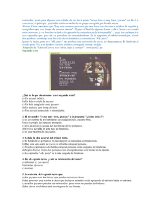 costumbre, quizá para algunos una cábala, de no decir jamás "estoy bien o muy bien, gracias" me llevó a
considerar, al principio, que había caído en medio de un grupo castigado por la mala suerte.
Alonso Cueto menciona que "hay una corriente perversa que nos hace con frecuencia celebrar la tragedia y
enorgullecemos con humor de nuestra miseria". El pues al final de algunas frases —dice Cueto— es común
entre nosotros, y su función es darle a la expresión la contundencia de lo irreparable". Luego hace referencia a
otra expresión que, para mí, es portadora de extremolatalismo. Es la respuesta al saludo normal que, al unir
dos palabras, construye una frase de efecto dramático y contundente: 'Allí, pues"
Ignoro la razón, pero ese "allí, pues" me produce una sensación de vacío, de desesperanza. Es fatalismo al
estado puro. Veo a un hombre cercado, estático, entregado, inerme, aislado.
Adaptado de "Alonso Cueto y sus valses, rajes y cortejos" . www.peru21.pe
Segundo texto
¿Qué es lo que observamos en el segundo texto?
a) Un animal exótico.
b) Un león vestido de payaso.
c) Un león arreglado como payaso.
d) Un muñeco con forma de león.
e) Una acción lamentable e irremediable.
2. El responder "estoy muy bien, gracias" a la pregunta "¿cómo estás?":
a) es costumbre de los habitantes de cualquier país, excepto Perú.
b) no es propio del peruano promedio.
c) está en desuso a causa del pesimismo de los peruanos.
d) no tuvo acogida en este país de fatalistas.
e) es una muestra de educación.
3. Señala la idea central del primer texto.
a) El habla de los peruanos es peculiar por su naturaleza contradictoria.
b) Hay una sensación de vacío en el habla coloquial peruana.
c) Muchas expresiones del habla coloquial peruana están cargadas de fatalismo.
d) Según Alonso Cueto, los peruanos nos enorgullecemos con humor de la miseria.
e) La expresión "allí, pues" es la más cargada de fatalismo.
4. En el segundo texto, ¿cuál es la intención del autor?
a) informar d) convencer
b) deleitar e) atacar
c) ironizar
5. Se entiende del segundo texto que:
a) los payasos son los únicos que pueden actuar en circos.
b) las personas que acuden a circos que incluyen animales están apoyando el maltrato hacia los mismos.
c) solo los payasos pueden ser maltratados, pues estos no pueden defenderse.
d) los circos no deben existir en ninguna de sus formas.
 