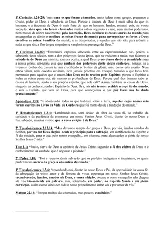 1ª Coríntios 1.24-29: “mas para os que foram chamados, tanto judeus como gregos, pregamos a
Cristo, poder de Deus e sabedoria de Deus. Porque a loucura de Deus é mais sábia do que os
homens; e a fraqueza de Deus é mais forte do que os homens. Irmãos, reparai, pois, na vossa
vocação; visto que não foram chamados muitos sábios segundo a carne, nem muitos poderosos,
nem muitos de nobre nascimento; pelo contrário, Deus escolheu as coisas loucas do mundo para
envergonhar os sábios e escolheu as coisas fracas do mundo para envergonhar as fortes; e Deus
escolheu as coisas humildes do mundo, e as desprezadas, e aquelas que não são, para reduzir a
nada as que são;a fim de que ninguém se vanglorie na presença de Deus.”
1ª Coríntios 2.6-12: “Entretanto, expomos sabedoria entre os experimentados; não, porém, a
sabedoria deste século, nem a dos poderosos desta época, que se reduzem a nada; mas falamos a
sabedoria de Deus em mistério, outrora oculta, a qual Deus preordenou desde a eternidade para
a nossa glória; sabedoria essa que nenhum dos poderosos deste século conheceu; porque, se a
tivessem conhecido, jamais teriam crucificado o Senhor da glória; mas, como está escrito: Nem
olhos viram, nem ouvidos ouviram, nem jamais penetrou em coração humano o que Deus tem
preparado para aqueles que o amam.Mas Deus no-lo revelou pelo Espírito; porque o Espírito a
todas as coisas perscruta, até mesmo as profundezas de Deus. Porque qual dos homens sabe as
coisas do homem, senão o seu próprio espírito, que nele está? Assim, também as coisas de Deus,
ninguém as conhece, senão o Espírito de Deus. Ora, nós não temos recebido o espírito do mundo,
e sim o Espírito que vem de Deus, para que conheçamos o que por Deus nos foi dado
gratuitamente.”
Apocalipse 13.8: “e adorá-la-ão todos os que habitam sobre a terra, aqueles cujos nomes não
foram escritos no Livro da Vida do Cordeiro que foi morto desde a fundação do mundo.”
1ª Tessalonicenses 1.3-4: “Lembrando-nos, sem cessar, da obra da vossa fé, do trabalho da
caridade e da paciência da esperança em nosso Senhor Jesus Cristo, diante de nosso Deus e
Pai, sabendo, amados irmãos, que a vossa eleição é de Deus.”
2ª Tessalonicenses 2.13,14: “Mas devemos sempre dar graças a Deus, por vós, irmãos amados do
Senhor, por vos ter Deus elegido desde o princípio para a salvação, em santificação do Espírito e
fé da verdade, para o que, pelo nosso evangelho, vos chamou, para alcançardes a glória de nosso
Senhor Jesus Cristo.”
Tito 1.1: “Paulo, servo de Deus e apóstolo de Jesus Cristo, segundo a fé dos eleitos de Deus e o
conhecimento da verdade, que é segundo a piedade.”
2ª Pedro 1.10: “Foi a respeito desta salvação que os profetas indagaram e inquiriram, os quais
profetizaram acerca da graça a vós outros destinada.”
1ª Tessalonicenses 1.3-6: “recordando-nos, diante do nosso Deus e Pai, da operosidade da vossa fé,
da abnegação do vosso amor e da firmeza da vossa esperança em nosso Senhor Jesus Cristo,
reconhecendo, irmãos, amados de Deus, a vossa eleição, porque o nosso evangelho não chegou
até vós tão-somente em palavra, mas, sobretudo, em poder, no Espírito Santo e em plena
convicção, assim como sabeis ter sido o nosso procedimento entre vós e por amor de vós.”
Mateus 22.14: “Porque muitos são chamados, mas poucos, escolhidos.”
 