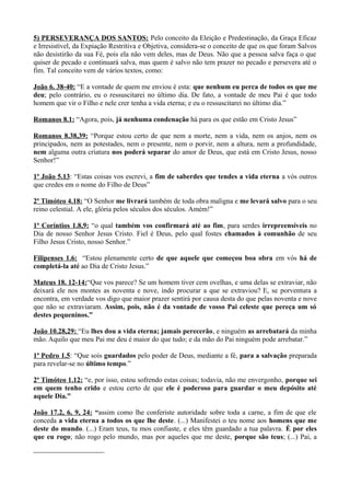 5) PERSEVERANÇA DOS SANTOS: Pelo conceito da Eleição e Predestinação, da Graça Eficaz
e Irresistível, da Expiação Restritiva e Objetiva, considera-se o conceito de que os que foram Salvos
não desistirão da sua Fé, pois ela não vem deles, mas de Deus. Não que a pessoa salva faça o que
quiser de pecado e continuará salva, mas quem é salvo não tem prazer no pecado e persevera até o
fim. Tal conceito vem de vários textos, como:
João 6. 38-40: “E a vontade de quem me enviou é esta: que nenhum eu perca de todos os que me
deu; pelo contrário, eu o ressuscitarei no último dia. De fato, a vontade de meu Pai é que todo
homem que vir o Filho e nele crer tenha a vida eterna; e eu o ressuscitarei no último dia.”
Romanos 8.1: “Agora, pois, já nenhuma condenação há para os que estão em Cristo Jesus”
Romanos 8.38,39: “Porque estou certo de que nem a morte, nem a vida, nem os anjos, nem os
principados, nem as potestades, nem o presente, nem o porvir, nem a altura, nem a profundidade,
nem alguma outra criatura nos poderá separar do amor de Deus, que está em Cristo Jesus, nosso
Senhor!”
1ª João 5.13: “Estas coisas vos escrevi, a fim de saberdes que tendes a vida eterna a vós outros
que credes em o nome do Filho de Deus”
2ª Timóteo 4.18: “O Senhor me livrará também de toda obra maligna e me levará salvo para o seu
reino celestial. A ele, glória pelos séculos dos séculos. Amém!”
1ª Coríntios 1.8,9: “o qual também vos confirmará até ao fim, para serdes irrepreensíveis no
Dia de nosso Senhor Jesus Cristo. Fiel é Deus, pelo qual fostes chamados à comunhão de seu
Filho Jesus Cristo, nosso Senhor.”
Filipenses 1.6: “Estou plenamente certo de que aquele que começou boa obra em vós há de
completá-la até ao Dia de Cristo Jesus.”
Mateus 18. 12-14:“Que vos parece? Se um homem tiver cem ovelhas, e uma delas se extraviar, não
deixará ele nos montes as noventa e nove, indo procurar a que se extraviou? E, se porventura a
encontra, em verdade vos digo que maior prazer sentirá por causa desta do que pelas noventa e nove
que não se extraviaram. Assim, pois, não é da vontade de vosso Pai celeste que pereça um só
destes pequeninos.”
João 10.28,29: “Eu lhes dou a vida eterna; jamais perecerão, e ninguém as arrebatará da minha
mão. Aquilo que meu Pai me deu é maior do que tudo; e da mão do Pai ninguém pode arrebatar.”
1ª Pedro 1.5: “Que sois guardados pelo poder de Deus, mediante a fé, para a salvação preparada
para revelar-se no último tempo.”
2ª Timóteo 1.12: “e, por isso, estou sofrendo estas coisas; todavia, não me envergonho, porque sei
em quem tenho crido e estou certo de que ele é poderoso para guardar o meu depósito até
aquele Dia.”
João 17.2, 6, 9, 24: “assim como lhe conferiste autoridade sobre toda a carne, a fim de que ele
conceda a vida eterna a todos os que lhe deste. (...) Manifestei o teu nome aos homens que me
deste do mundo. (...) Eram teus, tu mos confiaste, e eles têm guardado a tua palavra. É por eles
que eu rogo; não rogo pelo mundo, mas por aqueles que me deste, porque são teus; (...) Pai, a
 