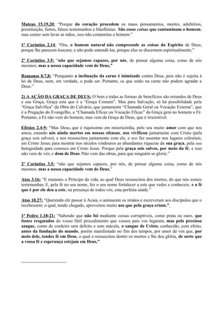 Mateus 15.19,20: “Porque do coração procedem os maus pensamentos, mortes, adultérios,
prostituição, furtos, falsos testemunhos e blasfêmias. São essas coisas que contaminam o homem;
mas comer sem lavar as mãos, isso não contamina o homem.”
1º Coríntios 2.14: “Ora, o homem natural não compreende as coisas do Espírito de Deus,
porque lhe parecem loucura; e não pode entendê-las, porque elas se discernem espiritualmente;”
2º Coríntios 3.5: “não que sejamos capazes, por nós, de pensar alguma coisa, como de nós
mesmos; mas a nossa capacidade vem de Deus,”
Romanos 8.7,8: “Porquanto a inclinação da carne é inimizade contra Deus, pois não é sujeita à
lei de Deus, nem, em verdade, o pode ser. Portanto, os que estão na carne não podem agradar a
Deus.”
2) A AÇÃO DA GRAÇA DE DEUS: O bem e todas as formas de benefícios são oriundos de Deus
e sua Graça, Graça esta que é a “Graça Comum”. Mas para Salvação, só há possibilidade pela
“Graça Salvífica” da Obra do Calvário, que juntamente “Chamada Geral ou Vocação Externa”, que
é a Pregação do Evangelho, a “Chamada Eficaz ou Vocação Eficaz” da Graça gera no homem a Fé.
Portanto, a Fé não vem do homem, mas vem da Graça de Deus, que é irresistível.
Efésios 2.4-9: “Mas Deus, que é riquíssimo em misericórdia, pelo seu muito amor com que nos
amou, estando nós ainda mortos em nossas ofensas, nos vivificou juntamente com Cristo (pela
graça sois salvos), e nos ressuscitou juntamente com ele, e nos fez assentar nos lugares celestiais,
em Cristo Jesus; para mostrar nos séculos vindouros as abundantes riquezas da sua graça, pela sua
benignidade para conosco em Cristo Jesus. Porque pela graça sois salvos, por meio da fé; e isso
não vem de vós; é dom de Deus.Não vem das obras, para que ninguém se glorie.”
2º Coríntios 3.5: “não que sejamos capazes, por nós, de pensar alguma coisa, como de nós
mesmos; mas a nossa capacidade vem de Deus,”
Atos 3.16: “E matastes o Príncipe da vida, ao qual Deus ressuscitou dos mortos, do que nós somos
testemunhas. E, pela fé no seu nome, fez o seu nome fortalecer a este que vedes e conheceis; e a fé
que é por ele deu a este, na presença de todos vós, esta perfeita saúde.”
Atos 18.27: “Querendo ele passar à Acaia, o animaram os irmãos e escreveram aos discípulos que o
recebessem; o qual, tendo chegado, aproveitou muito aos que pela graça criam.”
1ª Pedro 1.18-21: “Sabendo que não foi mediante coisas corruptíveis, como prata ou ouro, que
fostes resgatados do vosso fútil procedimento que vossos pais vos legaram, mas pelo precioso
sangue, como de cordeiro sem defeito e sem mácula, o sangue de Cristo, conhecido, com efeito,
antes da fundação do mundo, porém manifestado no fim dos tempos, por amor de vós que, por
meio dele, tendes fé em Deus, o qual o ressuscitou dentre os mortos e lhe deu glória, de sorte que
a vossa fé e esperança estejam em Deus.”
 