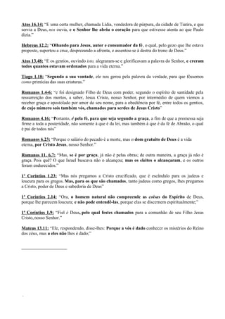 Atos 16.14: “E uma certa mulher, chamada Lídia, vendedora de púrpura, da cidade de Tiatira, e que
servia a Deus, nos ouvia, e o Senhor lhe abriu o coração para que estivesse atenta ao que Paulo
dizia.”
Hebreus 12.2: “Olhando para Jesus, autor e consumador da fé, o qual, pelo gozo que lhe estava
proposto, suportou a cruz, desprezando a afronta, e assentou-se à destra do trono de Deus.”
Atos 13.48: “E os gentios, ouvindo isto, alegraram-se e glorificavam a palavra do Senhor, e creram
todos quantos estavam ordenados para a vida eterna.”
Tiago 1.18: “Segundo a sua vontade, ele nos gerou pela palavra da verdade, para que fôssemos
como primícias das suas criaturas.”
Romanos 1.4-6: “e foi designado Filho de Deus com poder, segundo o espírito de santidade pela
ressurreição dos mortos, a saber, Jesus Cristo, nosso Senhor, por intermédio de quem viemos a
receber graça e apostolado por amor do seu nome, para a obediência por fé, entre todos os gentios,
de cujo número sois também vós, chamados para serdes de Jesus Cristo”
Romanos 4.16: “Portanto, é pela fé, para que seja segundo a graça, a fim de que a promessa seja
firme a toda a posteridade, não somente à que é da lei, mas também à que é da fé de Abraão, o qual
é pai de todos nós”
Romanos 6.23: “Porque o salário do pecado é a morte, mas o dom gratuito de Deus é a vida
eterna, por Cristo Jesus, nosso Senhor.”
Romanos 11. 6,7: “Mas, se é por graça, já não é pelas obras; de outra maneira, a graça já não é
graça. Pois quê? O que Israel buscava não o alcançou; mas os eleitos o alcançaram, e os outros
foram endurecidos.”
1º Coríntios 1.23: “Mas nós pregamos a Cristo crucificado, que é escândalo para os judeus e
loucura para os gregos. Mas, para os que são chamados, tanto judeus como gregos, lhes pregamos
a Cristo, poder de Deus e sabedoria de Deus”
1ª Coríntios 2.14: “Ora, o homem natural não compreende as coisas do Espírito de Deus,
porque lhe parecem loucura; e não pode entendê-las, porque elas se discernem espiritualmente;”
1ª Coríntios 1.9: “Fiel é Deus, pelo qual fostes chamados para a comunhão de seu Filho Jesus
Cristo, nosso Senhor.”
Mateus 13.11: “Ele, respondendo, disse-lhes: Porque a vós é dado conhecer os mistérios do Reino
dos céus, mas a eles não lhes é dado;”
.
 
