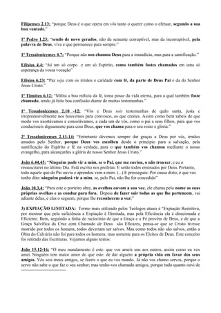 Filipenses 2.13: “porque Deus é o que opera em vós tanto o querer como o efetuar, segundo a sua
boa vontade.”
1ª Pedro 1.23: “sendo de novo gerados, não de semente corruptível, mas da incorruptível, pela
palavra de Deus, viva e que permanece para sempre.”
1ª Tessalonicenses 4.7: “Porque não nos chamou Deus para a imundícia, mas para a santificação.”
Efésios 4.4: “há um só corpo e um só Espírito, como também fostes chamados em uma só
esperança da vossa vocação”
Efésios 6.23: “Paz seja com os irmãos e caridade com fé, da parte de Deus Pai e da do Senhor
Jesus Cristo.”
1ª Timóteo 6.12: “Milita a boa milícia da fé, toma posse da vida eterna, para a qual também foste
chamado, tendo já feito boa confissão diante de muitas testemunhas.”
1ª Tessalonicenses 2.10 -12: “Vós e Deus sois testemunhas de quão santa, justa e
irrepreensivelmente nos houvemos para convosco, os que crestes. Assim como bem sabeis de que
modo vos exortávamos e consolávamos, a cada um de vós, como o pai a seus filhos, para que vos
conduzísseis dignamente para com Deus, que vos chama para o seu reino e glória.”
2ª Tessalonicenses 2.13-14: “Entretanto devemos sempre dar graças a Deus por vós, irmãos
amados pelo Senhor, porque Deus vos escolheu desde o princípio para a salvação, pela
santificação do Espírito e fé na verdade, para o que também vos chamou mediante o nosso
evangelho, para alcançardes a glória de nosso Senhor Jesus Cristo.”
João 6.44,45: “Ninguém pode vir a mim, se o Pai, que me enviou, o não trouxer;e eu o
ressuscitarei no último Dia. Está escrito nos profetas: E serão todos ensinados por Deus. Portanto,
todo aquele que do Pai ouviu e aprendeu vem a mim. (...) E prosseguiu: Por causa disto, é que vos
tenho dito: ninguém poderá vir a mim, se, pelo Pai, não lhe for concedido”
João 10.3,4: “Para este o porteiro abre, as ovelhas ouvem a sua voz, ele chama pelo nome as suas
próprias ovelhas e as conduz para fora. Depois de fazer sair todas as que lhe pertencem, vai
adiante delas, e elas o seguem, porque lhe reconhecem a voz;”
3) EXPIAÇÃO LIMITADA: Termo mais utilizado pelos Teólogos atuais é “Expiação Restritiva,
por mostrar que pela suficiência a Expiação é Ilimitada, mas pela Eficiência ela é direcionada e
Eficiente. Bem, seguindo a linha de raciocínio de que a Graça e a Fé provém de Deus, e de que a
Graça Salvífica da Cruz com Chamado de Deus são Eficazes, pensa-se que se Cristo tivesse
morrido por todos os homens, todos deveriam ser salvos. Mas como todos não são salvos, então a
Obra do Calvário não foi para todos os homens, mas somente para os Eleitos de Deus. Este conceito
foi retirado das Escrituras. Vejamos alguns textos:
João 15.12-16: “O meu mandamento é este: que vos ameis uns aos outros, assim como eu vos
amei. Ninguém tem maior amor do que este: de dar alguém a própria vida em favor dos seus
amigos. Vós sois meus amigos, se fazeis o que eu vos mando. Já não vos chamo servos, porque o
servo não sabe o que faz o seu senhor; mas tenho-vos chamado amigos, porque tudo quanto ouvi de
 