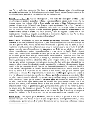 meu Pai vos tenho dado a conhecer. Não fostes vós que me escolhestes a mim; pelo contrário, eu
vos escolhi a vós outros e vos designei para que vades e deis fruto, e o vosso fruto permaneça; a fim
de que tudo quanto pedirdes ao Pai em meu nome, ele vo-lo conceda.”
João 10.11, 14, 15, 24-25: “Eu sou o bom pastor. O bom pastor dá a vida pelas ovelhas; (...) Eu
sou o bom pastor; conheço as minhas ovelhas, e elas me conhecem a mim, assim como o Pai me
conhece a mim, e eu conheço o Pai; e dou a minha vida pelas ovelhas. Rodearam-no, pois, os
judeus e o interpelaram: Até quando nos deixarás a mente em suspenso? Se tu és o Cristo, dize-o
francamente. Respondeu-lhes Jesus: Já vo-lo disse, e não credes. As obras que eu faço em nome de
meu Pai testificam a meu respeito. Mas vós não credes, porque não sois das minhas ovelhas. As
minhas ovelhas ouvem a minha voz; eu as conheço, e elas me seguem. Eu lhes dou a vida
eterna; jamais perecerão, e ninguém as arrebatará da minha mão. Aquilo que meu Pai me deu é
maior do que tudo; e da mão do Pai ninguém pode arrebatar.”
João 17. 6-26: “Manifestei o teu nome aos homens que me deste do mundo. Eram teus, tu mos
confiaste, e eles têm guardado a tua palavra. Agora, eles reconhecem que todas as coisas que me
tens dado provêm de ti; porque eu lhes tenho transmitido as palavras que me deste, e eles as
receberam, e verdadeiramente conheceram que saí de ti, e creram que tu me enviaste. É por eles
que eu rogo; não rogo pelo mundo, mas por aqueles que me deste, porque são teus; ora, todas as
minhas coisas são tuas, e as tuas coisas são minhas; e, neles, eu sou glorificado. Já não estou no
mundo, mas eles continuam no mundo, ao passo que eu vou para junto de ti. Pai santo, guarda-os
em teu nome, que me deste, para que eles sejam um, assim como nós. Quando eu estava com eles,
guardava-os no teu nome, que me deste, e protegi-os, e nenhum deles se perdeu, exceto o filho da
perdição, para que se cumprisse a Escritura. Mas, agora, vou para junto de ti e isto falo no mundo
para que eles tenham o meu gozo completo em si mesmos. Eu lhes tenho dado a tua palavra, e o
mundo os odiou, porque eles não são do mundo, como também eu não sou. Não peço que os tires do
mundo, e sim que os guardes do mal. Eles não são do mundo, como também eu não sou. Santifica-
os na verdade; a tua palavra é a verdade. Assim como tu me enviaste ao mundo, também eu os
enviei ao mundo. É a favor deles eu me santifico a mim mesmo, para que eles também sejam
santificados na verdade. Não rogo somente por estes, mas também por aqueles que vierem a
crer em mim, por intermédio da sua palavra; a fim de que todos sejam um; e como és tu, ó Pai,
em mim e eu em ti, também sejam eles em nós; para que o mundo creia que tu me enviaste. Eu lhes
tenho transmitido a glória que me tens dado, para que sejam um, como nós o somos; eu neles, e tu
em mim, a fim de que sejam aperfeiçoados na unidade, para que o mundo conheça que tu me
enviaste e os amaste, como também amaste a mim. Pai, a minha vontade é que onde eu estou,
estejam também comigo os que me deste, para que vejam a minha glória que me conferiste, porque
me amaste antes da fundação do mundo. Pai justo, o mundo não te conheceu; eu, porém, te
conheci, e também estes compreenderam que tu me enviaste. Eu lhes fiz conhecer o teu nome e
ainda o farei conhecer, a fim de que o amor com que me amaste esteja neles, e eu neles esteja.”
João 6.37-40: “Todo aquele que o Pai me dá, esse virá a mim; e o que vem a mim, de modo
nenhum o lançarei fora. Porque eu desci do céu, não para fazer a minha própria vontade, e sim a
vontade daquele que me enviou. E a vontade de quem me enviou é esta: que nenhum eu perca de
 
