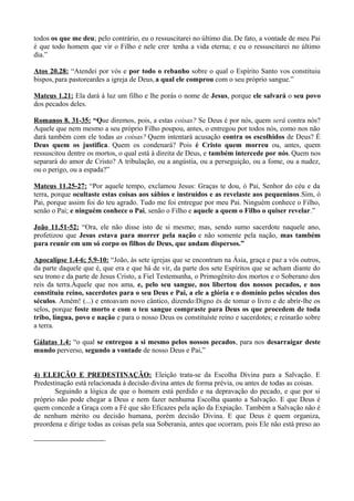 todos os que me deu; pelo contrário, eu o ressuscitarei no último dia. De fato, a vontade de meu Pai
é que todo homem que vir o Filho e nele crer tenha a vida eterna; e eu o ressuscitarei no último
dia.”
Atos 20.28: “Atendei por vós e por todo o rebanho sobre o qual o Espírito Santo vos constituiu
bispos,para pastoreardes a igreja de Deus,a qual ele comprou com o seu próprio sangue.”
Mateus 1.21: Ela dará à luz um filho e lhe porás o nome de Jesus, porque ele salvará o seu povo
dos pecados deles.
Romanos 8. 31-35: “Que diremos, pois, a estas coisas? Se Deus é por nós, quem será contra nós?
Aquele que nem mesmo a seu próprio Filho poupou, antes, o entregou por todos nós, como nos não
dará também com ele todas as coisas? Quem intentará acusação contra os escolhidos de Deus? É
Deus quem os justifica. Quem os condenará? Pois é Cristo quem morreu ou, antes, quem
ressuscitou dentre os mortos, o qual está à direita de Deus, e também intercede por nós. Quem nos
separará do amor de Cristo? A tribulação, ou a angústia, ou a perseguição, ou a fome, ou a nudez,
ou o perigo, ou a espada?”
Mateus 11.25-27: “Por aquele tempo, exclamou Jesus: Graças te dou, ó Pai, Senhor do céu e da
terra, porque ocultaste estas coisas aos sábios e instruídos e as revelaste aos pequeninos.Sim, ó
Pai, porque assim foi do teu agrado. Tudo me foi entregue por meu Pai. Ninguém conhece o Filho,
senão o Pai; e ninguém conhece o Pai, senão o Filho e aquele a quem o Filho o quiser revelar.”
João 11.51-52: “Ora, ele não disse isto de si mesmo; mas, sendo sumo sacerdote naquele ano,
profetizou que Jesus estava para morrer pela nação e não somente pela nação, mas também
para reunir em um só corpo os filhos de Deus, que andam dispersos.”
Apocalipse 1.4-6; 5.9-10: “João, às sete igrejas que se encontram na Ásia, graça e paz a vós outros,
da parte daquele que é, que era e que há de vir, da parte dos sete Espíritos que se acham diante do
seu trono e da parte de Jesus Cristo, a Fiel Testemunha, o Primogênito dos mortos e o Soberano dos
reis da terra.Àquele que nos ama, e, pelo seu sangue, nos libertou dos nossos pecados, e nos
constituiu reino, sacerdotes para o seu Deus e Pai, a ele a glória e o domínio pelos séculos dos
séculos. Amém! (...) e entoavam novo cântico, dizendo:Digno és de tomar o livro e de abrir-lhe os
selos, porque foste morto e com o teu sangue compraste para Deus os que procedem de toda
tribo, língua, povo e nação e para o nosso Deus os constituíste reino e sacerdotes; e reinarão sobre
a terra.
Gálatas 1.4: “o qual se entregou a si mesmo pelos nossos pecados, para nos desarraigar deste
mundo perverso, segundo a vontade de nosso Deus e Pai,”
4) ELEIÇÃO E PREDESTINAÇÃO: Eleição trata-se da Escolha Divina para a Salvação. E
Predestinação está relacionada à decisão divina antes de forma prévia, ou antes de todas as coisas.
Seguindo a lógica de que o homem está perdido e na depravação do pecado, e que por si
próprio não pode chegar a Deus e nem fazer nenhuma Escolha quanto a Salvação. E que Deus é
quem concede a Graça com a Fé que são Eficazes pela ação da Expiação. Também a Salvação não é
de nenhum mérito ou decisão humana, porém decisão Divina. E que Deus é quem organiza,
preordena e dirige todas as coisas pela sua Soberania, antes que ocorram, pois Ele não está preso ao
 