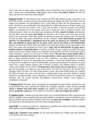 nem a vida, nem os anjos, nem os principados, nem as potestades, nem o presente, nem o porvir,
nem a altura, nem a profundidade, nem alguma outra criatura nos poderá separar do amor de
Deus, que está em Cristo Jesus, nosso Senhor!”
Romanos 9.6-29: “E não pensemos que a palavra de Deus haja falhado, porque nem todos os de
Israel são, de fato, israelitas; nem por serem descendentes de Abraão são todos seus filhos; mas:Em
Isaque será chamada a tua descendência. Isto é, estes filhos de Deus não são propriamente os da
carne, mas devem ser considerados como descendência os filhos da promessa. Porque a palavra da
promessa é esta: Por esse tempo, virei, e Sara terá um filho. E não ela somente, mas também
Rebeca, ao conceber de um só, Isaque, nosso pai. E ainda não eram os gêmeos nascidos, nem
tinham praticado o bem ou o mal (para que o propósito de Deus, quanto à eleição, prevalecesse,
não por obras, mas por aquele que chama), já fora dito a ela: O mais velho será servo do mais
moço. Como está escrito: Amei Jacó, porém me aborreci de Esaú. Que diremos, pois? Há injustiça
da parte de Deus? De modo nenhum!Pois ele diz a Moisés: Terei misericórdia de quem me
aprouver ter misericórdia e compadecer-me-ei de quem me aprouver ter compaixão. Assim,
pois, não depende de quem quer ou de quem corre, mas de usar Deus a sua misericórdia.
Porque a Escritura diz a Faraó: Para isto mesmo te levantei, para mostrar em ti o meu poder e para
que o meu nome seja anunciado por toda a terra. Logo, tem ele misericórdia de quem quer e
também endurece a quem lhe apraz. Tu, porém, me dirás: De que se queixa ele ainda? Pois quem
jamais resistiu à sua vontade? Quem és tu, ó homem, para discutires com Deus?! Porventura, pode o
objeto perguntar a quem o fez: Por que me fizeste assim? Ou não tem o oleiro direito sobre a
massa, para do mesmo barro fazer um vaso para honra e outro, para desonra? Que diremos,
pois, se Deus, querendo mostrar a sua ira e dar a conhecer o seu poder, suportou com muita
longanimidade os vasos de ira, preparados para a perdição, a fim de que também desse a conhecer
as riquezas da sua glória em vasos de misericórdia, que para glória preparou de antemão, os quais
somos nós, a quem também chamou, não só dentre os judeus, mas também dentre os gentios?
Assim como também diz em Oséias: Chamarei povo meu ao que não era meu povo; e amada, à
que não era amada; e no lugar em que se lhes disse: Vós não sois meu povo, ali mesmo serão
chamados filhos do Deus vivo. Mas, relativamente a Israel, dele clama Isaías:Ainda que o número
dos filhos de Israel seja como a areia do mar, o remanescente é que será salvo. Porque o Senhor
cumprirá a sua palavra sobre a terra, cabalmente e em breve; como Isaías já disse: Se o Senhor dos
Exércitos não nos tivesse deixado descendência, ter-nos-íamos tornado como Sodoma e
semelhantes a Gomorra.”
2ª Timóteo 1.8, 9: “Portanto, não te envergonhes do testemunho de nosso Senhor, nem de mim, que
sou prisioneiro seu; antes, participa das aflições do evangelho, segundo o poder de Deus, que nos
salvou e chamou com uma santa vocação; não segundo as nossas obras, mas segundo o seu
próprio propósito e graça que nos foi dada em Cristo Jesus, antes dos tempos dos séculos”
2ª Timóteo 2.8-10: “Lembra-te de que Jesus Cristo, que é da descendência de Davi, ressuscitou dos
mortos, segundo o meu evangelho; pelo que sofro trabalhos e até prisões, como um malfeitor; mas a
palavra de Deus não está presa. Portanto, tudo sofro por amor dos escolhidos, para que também
eles alcancem a salvação que está em Cristo Jesus com glória eterna.”
Atos 13.48: “E os gentios, ouvindo isto, alegraram-se e glorificavam a palavra do Senhor, e creram
todos quantos estavam ordenados para a vida eterna.”
Tiago 1.18: “Segundo a sua vontade, ele nos gerou pela palavra da verdade, para que fôssemos
como primícias das suas criaturas.”
 