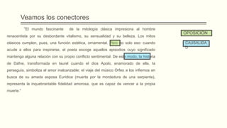 Veamos los conectores
“El mundo fascinante de la mitología clásica impresiona al hombre
renacentista por su desbordante vitalismo, su sensualidad y su belleza. Los mitos
clásicos cumplen, pues, una función estética, ornamental. Pero no solo eso: cuando
acude a ellos para inspirarse, el poeta escoge aquellos episodios cuyo significado
mantenga alguna relación con su propio conflicto sentimental. De este modo, la historia
de Dafne, transformada en laurel cuando el dios Apolo, enamorado de ella, la
perseguía, simboliza el amor inalcanzable; el viaje del músico Orfeo a los infiernos en
busca de su amada esposa Eurídice (muerta por la mordedura de una serpiente),
representa la inquebrantable fidelidad amorosa, que es capaz de vencer a la propia
muerte.”
CAUSALIDA
D
OPOSICIÓN
 