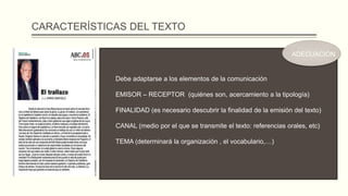 CARACTERÍSTICAS DEL TEXTO
Debe adaptarse a los elementos de la comunicación
EMISOR – RECEPTOR (quiénes son, acercamiento a la tipología)
FINALIDAD (es necesario descubrir la finalidad de la emisión del texto)
CANAL (medio por el que se transmite el texto: referencias orales, etc)
TEMA (determinará la organización , el vocabulario,…)
ADECUACIÓN
 