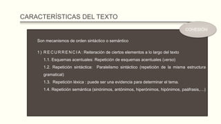 CARACTERÍSTICAS DEL TEXTO
Son mecanismos de orden sintáctico o semántico
1 ) R E C U R R E N C I A : Reiteración de ciertos elementos a lo largo del texto
1.1. Esquemas acentuales: Repetición de esquemas acentuales (verso)
1.2. Repetición sintáctica: Paralelismo sintáctico (repetición de la misma estructura
gramatical)
1.3. Repetición léxica : puede ser una evidencia para determinar el tema.
1.4. Repetición semántica (sinónimos, antónimos, hiperónimos, hipónimos, paáfrasis,…)
COHESIÓN
 