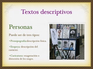Textos descriptivos Personas Puede ser de tres tipos:  Prosopografía :descripción física. Etopeya : descripción del carácter. Caricatura : exageración o  distorsión de los rasgos.  