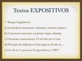 Rasgos lingüísticos:  a) Vocabulario denotativo:  literatura, escritor, género. b) Conectores textuales:  en primer lugar, además .  c) Oraciones enunciativas:  El sol sale por el este. d) Presente de indicativo:  Esta etapa se divide en . .. e) Uso de la 3ª persona:  El agua hierve a 100ºC Textos EXPOSITIVOS 