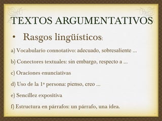 TEXTOS ARGUMENTATIVOS Rasgos lingüísticos :  a) Vocabulario connotativo:  adecuado, sobresaliente ... b) Conectores textuales:  sin embargo, respecto a ... c) Oraciones enunciativas d) Uso de la 1ª persona:  pienso, creo ... e) Sencillez expositiva f) Estructura en párrafos: un párrafo, una idea.  