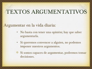 Argumentar en la vida diaria:  No basta con tener una opinión; hay que saber argumentarla. Si queremos convencer a alguien, no podemos imponer nuestros argumentos.  Si somos capaces de argumentar, podremos tomar decisiones. TEXTOS ARGUMENTATIVOS 
