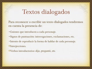 Textos dialogados Para reconocer o escribir un texto dialogados tendremos en cuenta la presencia de:  Guiones que introducen a cada personaje. Signos de puntuación: interrogaciones, exclamaciones, etc. Intento de reproducir la forma de hablar de cada personaje. Interjecciones. Verbos introductorios:  dijo, preguntó, etc.  