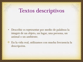 Textos descriptivos Describir es  representar  por medio de palabras la  imagen  de un objeto, un lugar, una persona, un animal o un ambiente.  En la vida real, utilizamos con mucha frecuencia la descripción. 