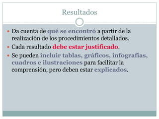 Resultados

 Da cuenta de qué se encontró a partir de la
  realización de los procedimientos detallados.
 Cada resultado debe estar justificado.
 Se pueden incluir tablas, gráficos, infografías,
  cuadros e ilustraciones para facilitar la
  comprensión, pero deben estar explicados.
 
