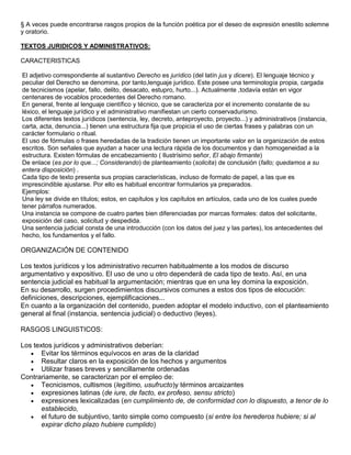 § A veces puede encontrarse rasgos propios de la función poética por el deseo de expresión enestilo solemne
y oratorio.

TEXTOS JURIDICOS Y ADMINISTRATIVOS:

CARACTERISTICAS

El adjetivo correspondiente al sustantivo Derecho es jurídico (del latín jus y dicere). El lenguaje técnico y
peculiar del Derecho se denomina, por tanto,lenguaje jurídico. Este posee una terminología propia, cargada
de tecnicismos (apelar, fallo, delito, desacato, estupro, hurto...). Actualmente ,todavía están en vigor
centenares de vocablos procedentes del Derecho romano.
En general, frente al lenguaje científico y técnico, que se caracteriza por el incremento constante de su
léxico, el lenguaje jurídico y el administrativo manifiestan un cierto conservadurismo.
Los diferentes textos jurídicos (sentencia, ley, decreto, anteproyecto, proyecto...) y administrativos (instancia,
carta, acta, denuncia...) tienen una estructura fija que propicia el uso de ciertas frases y palabras con un
carácter formulario o ritual.
El uso de fórmulas o frases heredadas de la tradición tienen un importante valor en la organización de estos
escritos. Son señales que ayudan a hacer una lectura rápida de los documentos y dan homogeneidad a la
estructura. Existen fórmulas de encabezamiento ( Ilustrísimo señor, El abajo firmante)
De enlace (es por lo que...; Considerando) de planteamiento (solicita) de conclusión (fallo; quedamos a su
entera disposición) .
Cada tipo de texto presenta sus propias características, incluso de formato de papel, a las que es
imprescindible ajustarse. Por ello es habitual encontrar formularios ya preparados.
Ejemplos:
Una ley se divide en títulos; estos, en capítulos y los capítulos en artículos, cada uno de los cuales puede
tener párrafos numerados.
Una instancia se compone de cuatro partes bien diferenciadas por marcas formales: datos del solicitante,
exposición del caso, solicitud y despedida.
Una sentencia judicial consta de una introducción (con los datos del juez y las partes), los antecedentes del
hecho, los fundamentos y el fallo.

ORGANIZACIÓN DE CONTENIDO

Los textos jurídicos y los administrativo recurren habitualmente a los modos de discurso
argumentativo y expositivo. El uso de uno u otro dependerá de cada tipo de texto. Así, en una
sentencia judicial es habitual la argumentación; mientras que en una ley domina la exposición.
En su desarrollo, surgen procedimientos discursivos comunes a estos dos tipos de elocución:
definiciones, descripciones, ejemplificaciones...
En cuanto a la organización del contenido, pueden adoptar el modelo inductivo, con el planteamiento
general al final (instancia, sentencia judicial) o deductivo (leyes).

RASGOS LINGUISTICOS:

Los textos jurídicos y administrativos deberían:
       Evitar los términos equívocos en aras de la claridad
       Resultar claros en la exposición de los hechos y argumentos
       Utilizar frases breves y sencillamente ordenadas
Contrariamente, se caracterizan por el empleo de:
       Tecnicismos, cultismos (legítimo, usufructo)y términos arcaizantes
       expresiones latinas (de iure, de facto, ex profeso, sensu stricto)
       expresiones lexicalizadas (en cumplimiento de, de conformidad con lo dispuesto, a tenor de lo
       establecido,
       el futuro de subjuntivo, tanto simple como compuesto (si entre los herederos hubiere; si al
       expirar dicho plazo hubiere cumplido)
 
