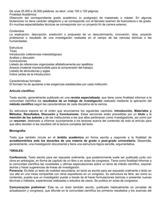 De unas 25.000 a 30.000 palabras, es decir, unas 100 o 120 páginas.
Finalidad Académica
Obtención del correspondiente grado académico (o postgrado) de maestrado o máster. En algunas
titulaciones no tiene carácter obligatorio y se corresponde con el llamado examen de licenciatura o de grado.
En muchas especialidades técnicas se corresponde con un proyecto fin de carrera extenso.

Contenidos
La explicación, descripción, predicción o propuesta de un descubrimiento, innovación, obra, proyecto
profesional o resultado de una investigación realizada en el campo de las ciencias teóricas o las
humanidades.

Estructura
Título
Introducción (referencias metodológicas)
Análisis y discusión
Conclusiones
Listado de referencias organizadas alfabéticamente por apellidos
Anexos (material imprescindible para la comprensión del trabajo)
Listado de abreviaturas y siglas
Índice (antes de la introducción)

Características formales
El formato ha de ajustarse a las exigencias establecidas por cada institución.

Artículo científico:

Texto escrito, generalmente publicado en una revista especializada, que tiene como finalidad informar a la
comunidad científica los resultados de un trabajo de investigación realizado mediante la aplicación del
método científico según las características de cada disciplina de la ciencia.

Su estructura expone en el orden que enunciamos los siguientes capítulos: Introducción, Materiales y
Métodos, Resultados, Discusión y Conclusiones. Estas secciones están precedidas por un título y la
mención de los autores y de las instituciones a las que ellos pertenecen como investigadores, así como por
un resumen, destinado a informar sucintamente a los lectores acerca del contenido de todo el artículo para
que ellos decidan si les resultará útil la lectura completa del texto.

Monografía:

Texto que también circula en el ámbito académico en forma escrita y responde a la finalidad de
acreditarméritos ante los docentes de una materia de grado o post-grado universitario. Desarrolla,
generalmente, una investigación documental y tiene una estructura lógica sencilla, argumentativa.

*ORALES:

Conferencia: Texto escrito para ser expuesto oralmente, que posteriormente suele ser publicado junto con
otros en antologías, en forma de capítulo de un libro o en actas de congresos. Tiene como finalidad informar a
la comunidad científica las novedades y últimas especulaciones sobre un tema de interés científico, exponer
teorías y hacer sugerencias de líneas de investigación.
Ponencia: Es éste un texto de oralidad secundaria, en tanto es escrito para ser expuesto oralmente o leído en
voz alta en una mesa compartida con otros expositores en un congreso. Su estructura es libre, así como su
contenido, puesto que un investigador puede a través de él hacer formulaciones teóricas o presentar nuevas
técnicas o métodos, experiencias realizadas o estudios de casos. Se publica en actas de congresos.

Comunicación preliminar: Éste es un texto también escrito, publicado habitualmente en jornadas de
actualización y congresos, que difunde en la comunidad científica los primeros resultados y los avances del
 