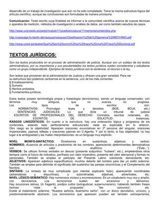 desarrollo de un trabajo de investigación que aún no ha sido completado. Tiene la misma estructura lógica del
artículo científico, aunque las conclusiones son formuladas de manera provisoria.

Comunicación: Texto escrito cuya finalidad es informar a la comunidad científica acerca de nuevas técnicas
o aparatos de medición, métodos de investigación o análisis de datos, así como también estudios de casos.

http://www.unioviedo.es/petyt/modulo1/1postlicenciatura/11memoria/contenidos.php

http://userpage.fu-berlin.de/vazquez/vazquez/Clasificacion%20de%20generos%20MOYANO.pdf

http://www.uned.es/deahe/Que%20es%20como%20se%20hace%20una%20Tesis%20Doctoral.pdf



TEXTOS JURÍDICOS:
Son los textos producidos en el proceso de administración de justicia. Aunque son un subtipo de los textos
administrativos, por su importancia y sus peculiaridades los textos jurídicos suelen considerarse y estudiarse
como un grupo independiente. Ejemplos de textos jurídicos son la sentencia, el recurso o la ley.

Son textos que provienen de la administración de Justicia y ofrecen una gran variedad. Para ver
su estructura tipo podemos centrarnos en la sentencia, uno de los más corrientes:
§ Encabezamiento.
§ Sumario.
§ Hechos probados.
§ Fundamentos jurídicos.

Estos textos poseen terminología propia y fraseología (tecnicismos), siendo un lenguaje conservador, con
términos         muy           antiguos,         que         no         avanza,           no        progresa.
Los                      tipos                       de                     escritos                      son:
·      NORMATIVOS:           Promulgan         leyes      y      decretos       (BOE,        BOJA,        etc.)
·      SENTENCIAS          JUDICIALES:        Lo      que      dicta     un       tribunal    de       justicia
· ESCRITOS DE PROFESIONALES DEL DERECHO: Contratos, escritos notariales, etc.
·                 ESCRITOS                       DE                  SOLICITUD:                    Instancias.
RASGOS LINGÜÍSTICOS: En cuanto a la estructura, hay una ordenación lógica y progresiva de los
contenidos, estando todo perfectamente estructurado: nada es explicable sin lo anterior.
Otro rasgo es la objetividad. Aparecen oraciones enunciativas en 3ª persona del singular, oraciones
impersonales, pasivas reflejas y oraciones pasivas sin C.Agente. Y por lo tanto, si hay objetividad, no hay
lugar a la ambigüedad y las malas interpretaciones: es un lenguaje muy explícito.

NIVEL       MORFO-SINTÁCTICO:             Dividiremos       en       sustantivos,       adjetivos     y      verbos:
NOMBRES: Ausencia de artículos y predominio de los nombres, apareciendo determinantes demostrativos
con                            valor                               anafórico                              (“Éste...”).
VERBOS: Se utilizan formas verbales en desuso (presente subjuntivo: “hubiere”, etc.), empleándose otros
tiempos como el futuro de indicativo, perífrasis con valor imperativo, presente del valor atemporal y formas no
personales. También se emplea el participio del Presente Latino: solicitante, demandante, etc.
ADJETIVOS: Aparecen adjetivos especificativos, muchos delante del nombre para dar un estilo solemne.
También se emplea para delimitar el significado del sustantivo las parejas sinonímicas y el Complemento del
Nombre.
SINTÁXIS: La sintaxis es muy complicada (por intentar explicarlo todo), apareciendo coordinadas
(adversativas      y       disyuntivas),        y      subordinadas          adjetivas,       adverbiales,       etc.
NIVEL LÉXICO-SEMÁNTICO: Hay numerosos incisos y enumeraciones. Es un vocabulario muy rico y amplio,
con      tecnicismos.       Los        tecnicismos       suelen        ser       arcaísmos        y      latinismos.
Hay locuciones latinas, (in fraganti), prefijos cultos (extrajudicial, supernumerario), habiendo también frases
hechas:           “vista            la            propuesta”,             “les            comunico”,             etc.
Existe el tratamiento solemne: “Nuestra señoría, Ilustrísimo señor”, con un léxico denotativo, unívoco, y
predominantemente abstracto. Los tecnicismos que aparecen pueden ser también extranjerismos,
 