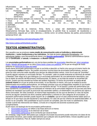 influenciados      por      la    burocracia       internacional:           bufete,      marketing,          offset,      etc.
Abundan       los      eufemismo:      Actualización         de       tarifas     por       “subida         de       precios”.
Las       Funciones         del      Lenguaje         que          predominan             son        las         siguientes:
·             REFERENCIAL:                  por                 que                  informa                  objetivamente
·          APELATIVA:             por            que              nos              llama            la               atención
·          ESTÉTICA:            por            su             estilo             solemne              y              oratorio.
Podemos tomar como ejemplo una instancia. Es una solicitud, que suele tener una estructura característica:
1.-Título      a        quién     se        dirige         la        instancia          (Exclmo,          Ilmo.,        etc.).
2.-Datos     personales     del  solicitante:    “Yo,.......,   que        vive    en.....,   con      la     edad      de...”
3.-EXPONE...
4.-SOLICITA....
5.-Lugar, fecha de la instancia, firma, fecha y cargo del destinatario. (Dtor.General..).
Observaremos fórmulas fijas, como el encabezamiento, el párrafo final, la sucesión de resultandos y
considerandos, seguido por un fallo (fallamos..), clichés como: en ambos efectos, las partes, pronunciamos,
sentencia firme”, etc.

http://www.auladeletras.net/material/legales.PDF

http://www.xuletas.es/ficha/texto-juridico/

TEXTOS ADMINISTRATIVOS:
Son aquellos que se producen como medio de comunicación entre el individuo y determinada
institución, o entre instituciones,y los individuos. Se trata de textos altamente formalizados, con
estructuras rígidas y que frecuentemente tienen una función performativa. Géneros administrativos típicos
son el Certificado, el saludo, la Instancia o el Boletín Oficial.

Los enunciados performativos son uno de los tipos posibles de enunciados descritos por John Langshaw
Austin, filósofo del lenguaje en su obra Cómo hacer cosas con palabras, en la que se recogía de modo
póstumo su teoría de los actos de habla.
Austin llama enunciado performativo al que no se limita a describir un hecho sino que por el mismo hecho de
ser expresado realiza el hecho. Se pueden encontrar muchos tipos de enunciados performativos, aunque
entre los más comunes están aquellos que derivan de determinados verbos, como es el caso de "prometer".
Cuando alguien expresa un enunciado del tipo "Yo prometo", éste no puede evaluarse en términos de verdad
o falsedad. Este rasgo es lo que distingue a un enunciado perfomativo de una aseveración descriptiva, que
fue el objeto de estudio del Movimiento Verificacionista. En efecto, no se trata de evaluar la sinceridad del
locutor, puesto que eso excede los límites del análisis lingüístico. El hecho de prometer se realiza en el
instante mismo en el que se emite el enunciado, no se describe un hecho, sino que se realiza la acción.
Determinados enunciados performativos, sin embargo precisan que sus protagonistas respeten lo que Austin
llama criterios de autenticidad. Para que una expresión del tipo "Yo te bautizo" pueda ser performativa (es
decir transforme a la persona que es bautizada en miembro de la comunidad religiosa en la que ese acto tiene
sentido) es necesario que quién la pronuncie sea sacerdote católico y el destinatario una persona aún ajena a
dicha comunidad. Sin esta condición, la misma frase expresada a la vez que se derrama un vaso de líquido
encima de alguien carecería de dicho carácter performativo y entraría en otra categoría de enunciados. La
expresión performativa también puede requerir de un contexto, que en el caso anteriormente citado sería un
templo en el que haya una pila bautismal (o equivalente). En caso de que los criterios de autenticidad fallen, la
acción no se completa. Otra posibilidad es que la acción se complete, pero de modo no satisfactorio. Esto
sucede cuando las intenciones son falsas, o el acto en sí requiere de acciones sucesivas para
cumplimentarse.
Austin traza una tipología de los enunciados performativos:
        Enunciados locutivos se refiere a las frase dicha en sí misma
        Enunciados ilocutivos es la intención de la frase
        Enunciados perlocutivos es la conducta que causa la frase
Sin embargo, luego Austin demuestra que cualquier enunciado locucionario puede reducirse a la clase de los
enunciados ilocutivos, para acabar demostrando que cualquier acto es performativo, incluso aquellos que se
califican de constativos. Para él, hablar siempre es actuar.
 