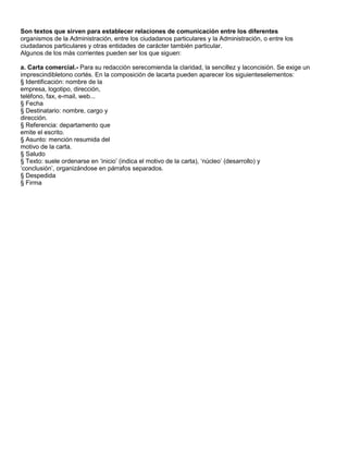 Son textos que sirven para establecer relaciones de comunicación entre los diferentes
organismos de la Administración, entre los ciudadanos particulares y la Administración, o entre los
ciudadanos particulares y otras entidades de carácter también particular.
Algunos de los más corrientes pueden ser los que siguen:

a. Carta comercial.- Para su redacción serecomienda la claridad, la sencillez y laconcisión. Se exige un
imprescindibletono cortés. En la composición de lacarta pueden aparecer los siguienteselementos:
§ Identificación: nombre de la
empresa, logotipo, dirección,
teléfono, fax, e-mail, web...
§ Fecha
§ Destinatario: nombre, cargo y
dirección.
§ Referencia: departamento que
emite el escrito.
§ Asunto: mención resumida del
motivo de la carta.
§ Saludo
§ Texto: suele ordenarse en „inicio‟ (indica el motivo de la carta), „núcleo‟ (desarrollo) y
„conclusión‟, organizándose en párrafos separados.
§ Despedida
§ Firma
 