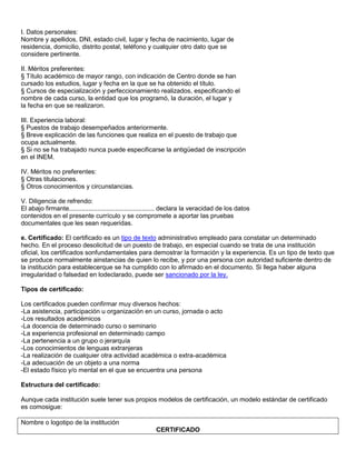 I. Datos personales:
Nombre y apellidos, DNI, estado civil, lugar y fecha de nacimiento, lugar de
residencia, domicilio, distrito postal, teléfono y cualquier otro dato que se
considere pertinente.

II. Méritos preferentes:
§ Título académico de mayor rango, con indicación de Centro donde se han
cursado los estudios, lugar y fecha en la que se ha obtenido el título.
§ Cursos de especialización y perfeccionamiento realizados, especificando el
nombre de cada curso, la entidad que los programó, la duración, el lugar y
la fecha en que se realizaron.

III. Experiencia laboral:
§ Puestos de trabajo desempeñados anteriormente.
§ Breve explicación de las funciones que realiza en el puesto de trabajo que
ocupa actualmente.
§ Si no se ha trabajado nunca puede especificarse la antigüedad de inscripción
en el INEM.

IV. Méritos no preferentes:
§ Otras titulaciones.
§ Otros conocimientos y circunstancias.

V. Diligencia de refrendo:
El abajo firmante................................................ declara la veracidad de los datos
contenidos en el presente currículo y se compromete a aportar las pruebas
documentales que les sean requeridas.

e. Certificado: El certificado es un tipo de texto administrativo empleado para constatar un determinado
hecho. En el proceso desolicitud de un puesto de trabajo, en especial cuando se trata de una institución
oficial, los certificados sonfundamentales para demostrar la formación y la experiencia. Es un tipo de texto que
se produce normalmente ainstancias de quien lo recibe, y por una persona con autoridad suficiente dentro de
la institución para establecerque se ha cumplido con lo afirmado en el documento. Si llega haber alguna
irregularidad o falsedad en lodeclarado, puede ser sancionado por la ley.

Tipos de certificado:

Los certificados pueden confirmar muy diversos hechos:
-La asistencia, participación u organización en un curso, jornada o acto
-Los resultados académicos
-La docencia de determinado curso o seminario
-La experiencia profesional en determinado campo
-La pertenencia a un grupo o jerarquía
-Los conocimientos de lenguas extranjeras
-La realización de cualquier otra actividad académica o extra-académica
-La adecuación de un objeto a una norma
-El estado físico y/o mental en el que se encuentra una persona

Estructura del certificado:

Aunque cada institución suele tener sus propios modelos de certificación, un modelo estándar de certificado
es comosigue:

Nombre o logotipo de la institución
                                                          CERTIFICADO
 