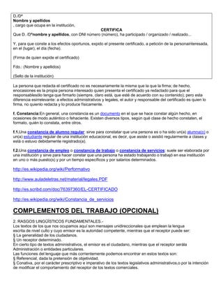 D./Dª
Nombre y apellidos
, cargo que ocupa en la institución,
                                            CERTIFICA
Que D. /Dªnombre y apellidos, con DNI número (número), ha participado / organizado / realizado...

Y, para que conste a los efectos oportunos, expido el presente certificado, a petición de la personainteresada,
en el (lugar), el día (fecha).

(Firma de quien expide el certificado)

Fdo.: (Nombre y apellidos)

(Sello de la institución)

La persona que redacta el certificado no es necesariamente la misma que la que la firma; de hecho,
enocasiones es la propia persona interesado quien presenta el certificado ya redactado para que el
responsablesólo tenga que firmarlo (siempre, claro está, que esté de acuerdo con su contenido); pero esta
diferencia esirrelevante: a efectos administrativos y legales, el autor y responsable del certificado es quien lo
firma, no quienlo redacta y lo produce físicamente.

f. Constancia:En general, una constancia es un documento en el que se hace constar algún hecho, en
ocasiones de modo auténtico o fehaciente. Existen diversos tipos, según qué clase de hecho constaten, el
formato, quién lo constata, entre otros.

f.1.Una constancia de alumno regular: sirve para constatar que una persona es o ha sido un(a) alumna(o) o
un(a) estudiante regular de una institución educacional, es decir, que asiste o asistió regularmente a clases y
está o estuvo debidamente registrado(a).

f.2.Una constancia de empleo o constancia de trabajo o constancia de servicios: suele ser elaborada por
una institución y sirve para hacer constar que una persona ha estado trabajando o trabajó en esa institución
en uno o más puesto(s) y por un tiempo específicos y por salarios determinados.

http://es.wikipedia.org/wiki/Performativo

http://www.auladeletras.net/material/legales.PDF

http://es.scribd.com/doc/76397360/EL-CERTIFICADO

http://es.wikipedia.org/wiki/Constancia_de_servicios

COMPLEMENTOS DEL TRABAJO (OPCIONAL)
2. RASGOS LINGÜÍSTICOS FUNDAMENTALES.-
Los textos de los que nos ocupamos aquí son mensajes unidireccionales que emplean la lengua
escrita de nivel culto y cuyo emisor es la autoridad competente, mientras que el receptor puede ser:
§ La generalidad de los ciudadanos.
§ Un receptor determinado.
En cierto tipo de textos administrativos, el emisor es el ciudadano, mientras que el receptor serála
Administración o entidades particulares.
Las funciones del lenguaje que más corrientemente podemos encontrar en estos textos son:
§ Referencial, dada la pretensión de objetividad.
§ Conativa, por el carácter prescriptivo e imperativo de los textos legislativos administrativos,o por la intención
de modificar el comportamiento del receptor de los textos comerciales.
 