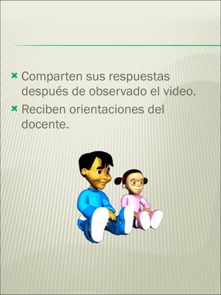 Comparten sus respuestas después de observado el video. Reciben orientaciones del docente. 