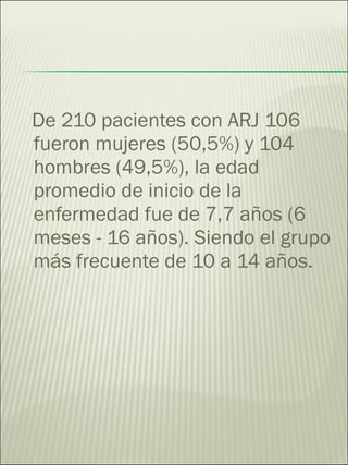 De 210 pacientes con ARJ 106 fueron mujeres (50,5%) y 104 hombres (49,5%), la edad promedio de inicio de la enfermedad fue de 7,7 años (6 meses - 16 años). Siendo el grupo más frecuente de 10 a 14 años.  