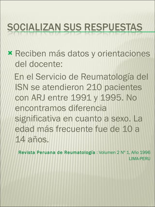 Reciben más datos y orientaciones del docente: En el Servicio de Reumatología del ISN se atendieron 210 pacientes con ARJ entre 1991 y 1995. No encontramos diferencia significativa en cuanto a sexo. La edad más frecuente fue de 10 a 14 años.  Revista Peruana de Reumatología  : Volumen 2 Nº 1, Año 1996 LIMA-PERU 