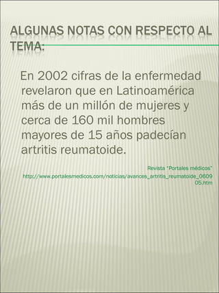 En 2002 cifras de la enfermedad revelaron que en Latinoamérica más de un millón de mujeres y cerca de 160 mil hombres mayores de 15 años padecían artritis reumatoide. Revista “Portales médicos” http://www.portalesmedicos.com/noticias/avances_artritis_reumatoide_060905.htm 