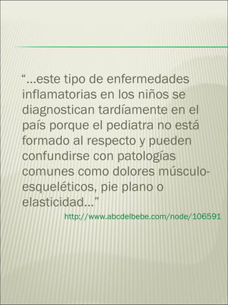 “… este tipo de enfermedades inflamatorias en los niños se diagnostican tardíamente en el país porque el pediatra no está formado al respecto y pueden confundirse con patologías comunes como dolores músculo-esqueléticos, pie plano o elasticidad…” http://www.abcdelbebe.com/node/106591 