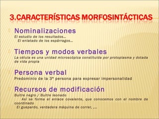    Nominalizaciones
    El estudio de los resultados…
      El enlatado de los espárragos…


   Tiempos y modos verbales
    La célula es una unidad microscópica constituida por protoplasma y dotada
    de vida propia


   Persona verbal
    Predominio de la 3ª persona para expresar impersonalidad

   Recursos de modificación
    Buitre negro / Buitre leonado
        Así se forma el enlace covalente, que conocemos con el nombre de
    coordinado
     El guepardo, verdadera máquina de correr, ,…
 