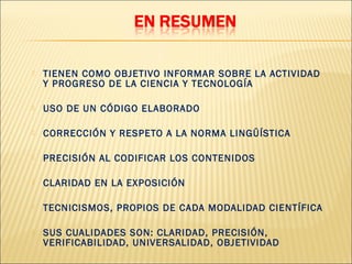    TIENEN COMO OBJETIVO INFORMAR SOBRE LA ACTIVIDAD
    Y PROGRESO DE LA CIENCIA Y TECNOLOGÍA

   USO DE UN CÓDIGO ELABORADO

   CORRECCIÓN Y RESPETO A LA NORMA LINGÜÍSTICA

   PRECISIÓN AL CODIFICAR LOS CONTENIDOS

   CLARIDAD EN LA EXPOSICIÓN

   TECNICISMOS, PROPIOS DE CADA MODALIDAD CIENTÍFICA

   SUS CUALIDADES SON: CLARIDAD, PRECISIÓN,
    VERIFICABILIDAD, UNIVERSALIDAD, OBJETIVIDAD
 
