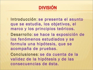    Introducción: se presenta el asunto
    que se estudia, los objetivos, el
    marco y los principios teóricos.
   Desarrollo: se hace la exposición de
    los fenómenos estudiados y se
    formula una hipótesis, que se
    acompaña de pruebas .
   Conclusiones: se da cuenta de la
    validez de la hipótesis y de las
    consecuencias de ésta.
 