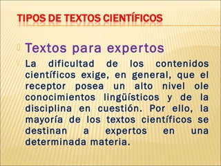    Textos para exper tos
   La dificultad de los contenidos
    científicos exige, en general, que el
    receptor posea un alto nivel ole
    conocimientos lingüísticos y de la
    disciplina en cuestión. Por ello, la
    mayoría de los textos científicos se
    destinan    a    exper tos  en   una
    determinada materia.
 
