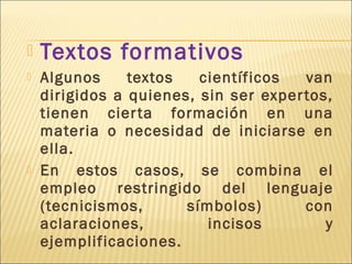    Textos formativos
   Algunos     textos   científicos   van
    dirigidos a quienes, sin ser exper tos,
    tienen cier ta formación en una
    materia o necesidad de iniciarse en
    ella.
   En estos casos, se combina el
    empleo restringido del lenguaje
    (tecnicismos,      símbolos)       con
    aclaraciones,         incisos         y
    ejemplificaciones.
 