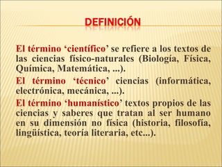 El término ‘científico’ se refiere a los textos de
las ciencias físico-naturales (Biología, Física,
Química, Matemática, ...).
El término ‘técnico’ ciencias (informática,
electrónica, mecánica, ...).
El término ‘humanístico’ textos propios de las
ciencias y saberes que tratan al ser humano
en su dimensión no física (historia, filosofía,
lingüística, teoría literaria, etc...).
 