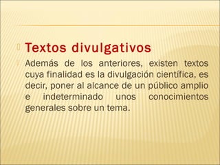   Textos divulgativos
   Además de los anteriores, existen textos
    cuya finalidad es la divulgación científica, es
    decir, poner al alcance de un público amplio
    e indeterminado unos conocimientos
    generales sobre un tema.
 