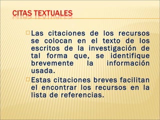  Las   citaciones de los recursos
  se colocan en el texto de los
  escritos de la investigación de
  tal forma que, se identifique
  brevemente      la    información
  usada.
 Estas citaciones breves facilitan
  el encontrar los recursos en la
  lista de referencias.
 