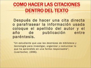 Después de hacer una cita directa
o parafrasear la información usada
coloque el apellido del autor y el
año     de    publicación     entre
paréntesis.
“Un estudiante que usa las destrezas de biblioteca y
tecnología para investigar, organizar y comunicar lo
que ha aprendido en una forma responsable”,
(Loer tscher, 1996).
 