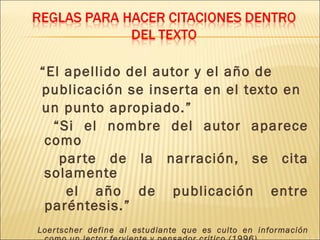“El apellido del autor y el año de
publicación se inser ta en el texto en
un punto apropiado.”
  “Si el nombre del autor aparece
 como
   par te de la narración, se cita
 solamente
    el año de publicación entre
 paréntesis.”
Loer tscher define al estudiante que es culto en información
 