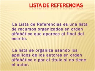La Lista de Referencias es una lista
de recursos organizados en orden
alfabético que aparece al final del
escrito.

La lista se organiza usando los
apellidos de los autores en orden
alfabético o por el titulo si no tiene
el autor.
 