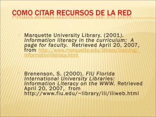   Marquette University Librar y. (2001 ).
    Information literacy in the curriculum:  A
    page for faculty.  Retrieved April 20, 2007,
    from http://www.marquette.edu/library/training/
    informationliteracy.html


   Brenenson, S. (2000). FIU Florida
    International University Libraries:
    Information Literacy on the WWW. Retrieved
    April 20, 2007, from
    http://www.fiu.edu/~librar y/ili/iliweb.html
 