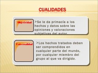 Objetividad    Se le da primacía a los
                hechos y datos sobre las
                opiniones y valoraciones
                subjetivas del autor.


Universalidad   Los hechos tratados deben
                ser comprendidos en
                cualquier parte del mundo,
                por cualquier miembro del
                grupo al que va dirigido .
 