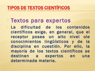  Textos para expertos
 La dificultad de los contenidos
científicos exige, en general, que el
receptor posea un alto nivel ole
conocimientos lingüísticos y de la
disciplina en cuestión. Por ello, la
mayoría de los textos científicos se
destinan a expertos en una
determinada materia.
 