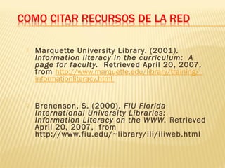  Marquette University Library. (2001).
Information literacy in the curriculum:  A
page for faculty.  Retrieved April 20, 2007,
from http://www.marquette.edu/library/training/
informationliteracy.html
 Brenenson, S. (2000). FIU Florida
International University Libraries:
Information Literacy on the WWW. Retrieved
April 20, 2007, from
http://www.fiu.edu/~library/ili/iliweb.html
 